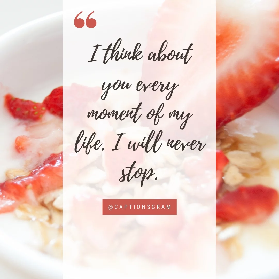 I think about you every moment of my life. I will never stop.