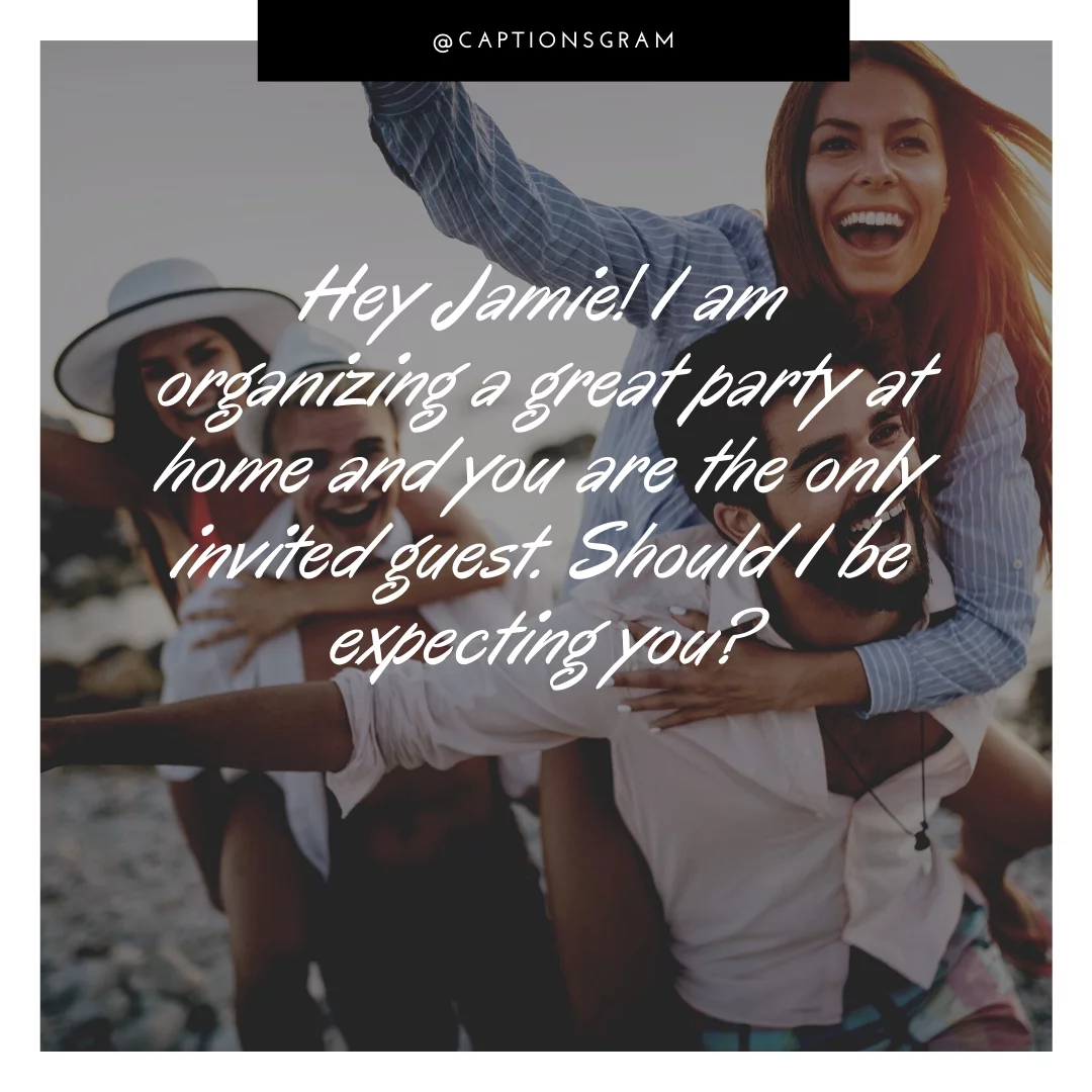 Hey Jamie! I am organizing a great party at home and you are the only invited guest. Should I be expecting you?