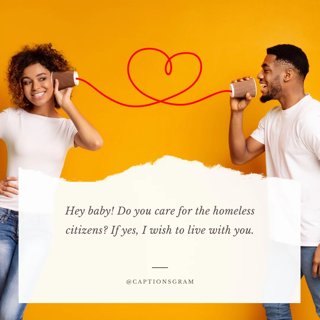 Hey baby! Do you care for the homeless citizens? If yes, I wish to live with you.