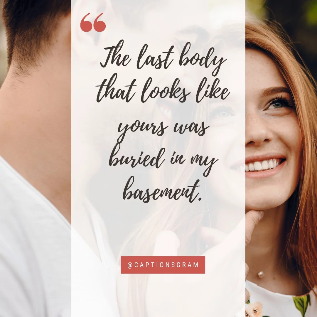 The last body that looks like yours was buried in my basement.