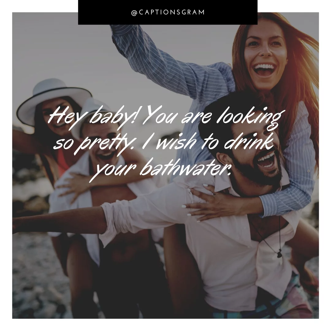 Hey baby! You are looking so pretty. I wish to drink your bathwater.