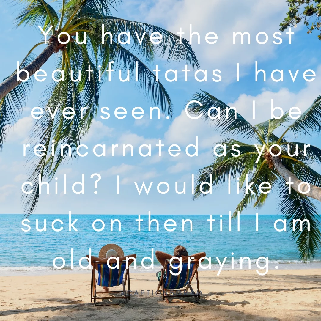 You have the most beautiful tatas I have ever seen. Can I be reincarnated as your child? I would like to suck on then till I am old and graying.