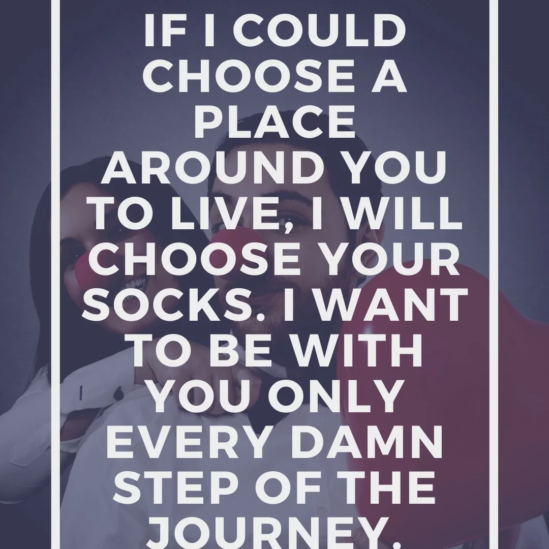 If I could choose a place around you to live, I will choose your socks. I want to be with you only every damn step of the journey.