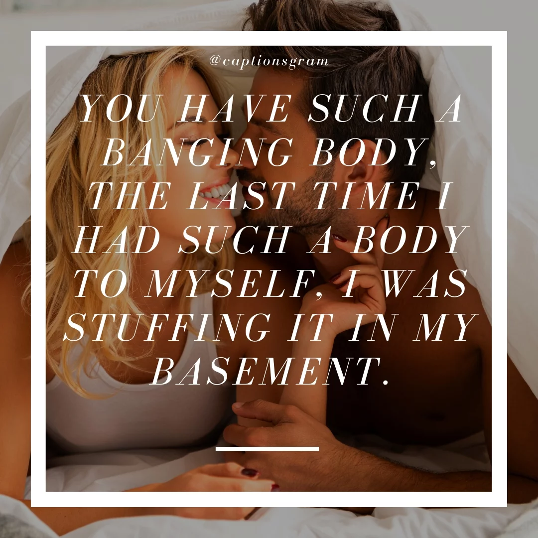 You have such a banging body, the last time I had such a body to myself, I was stuffing it in my basement.